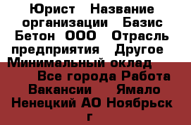 Юрист › Название организации ­ Базис-Бетон, ООО › Отрасль предприятия ­ Другое › Минимальный оклад ­ 25 000 - Все города Работа » Вакансии   . Ямало-Ненецкий АО,Ноябрьск г.